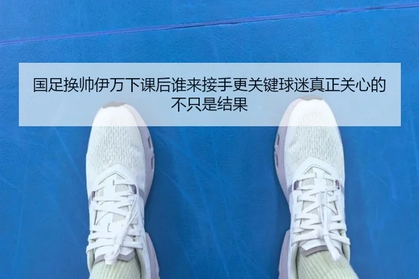 国足换帅伊万下课后谁来接手更关键球迷真正关心的不只是结果 | kaiyun